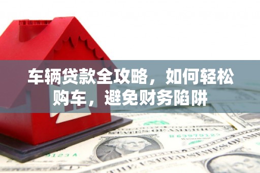 双溪车辆贷款全攻略，如何轻松购车，避免财务陷阱